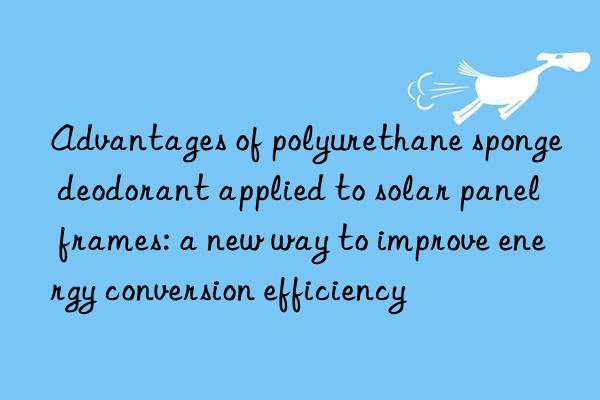 Advantages of polyurethane sponge deodorant applied to solar panel frames: a new way to improve energy conversion efficiency