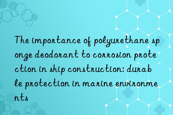 The importance of polyurethane sponge deodorant to corrosion protection in ship construction: durable protection in marine environments