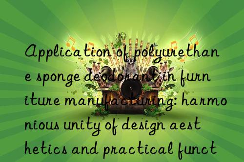 Application of polyurethane sponge deodorant in furniture manufacturing: harmonious unity of design aesthetics and practical functions