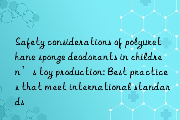 Safety considerations of polyurethane sponge deodorants in children’s toy production: Best practices that meet international standards