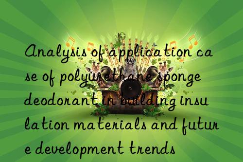 Analysis of application case of polyurethane sponge deodorant in building insulation materials and future development trends