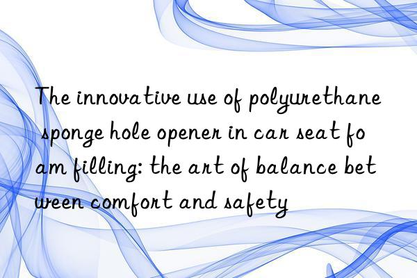 The innovative use of polyurethane sponge hole opener in car seat foam filling: the art of balance between comfort and safety