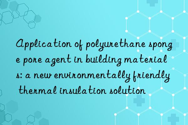 Application of polyurethane sponge pore agent in building materials: a new environmentally friendly thermal insulation solution