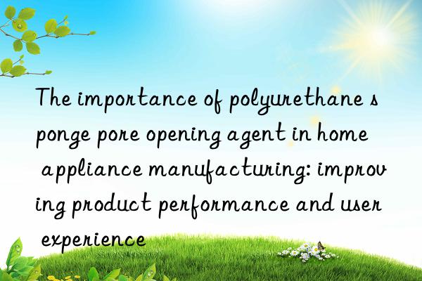 The importance of polyurethane sponge pore opening agent in home appliance manufacturing: improving product performance and user experience