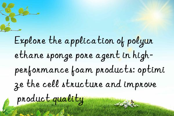 Explore the application of polyurethane sponge pore agent in high-performance foam products: optimize the cell structure and improve product quality