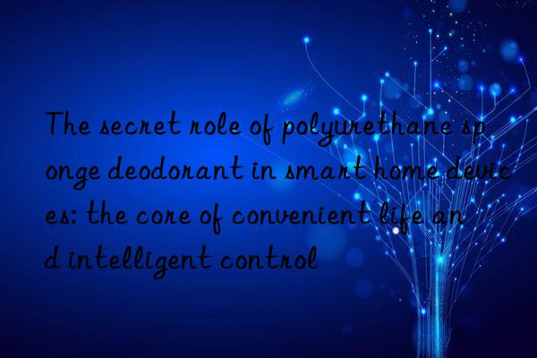 The secret role of polyurethane sponge deodorant in smart home devices: the core of convenient life and intelligent control