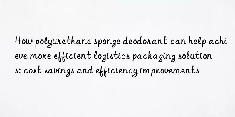 How polyurethane sponge deodorant can help achieve more efficient logistics packaging solutions: cost savings and efficiency improvements