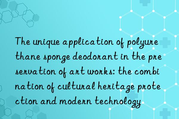 The unique application of polyurethane sponge deodorant in the preservation of art works: the combination of cultural heritage protection and modern technology