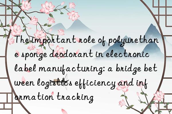 The important role of polyurethane sponge deodorant in electronic label manufacturing: a bridge between logistics efficiency and information tracking