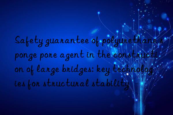 Safety guarantee of polyurethane sponge pore agent in the construction of large bridges: key technologies for structural stability