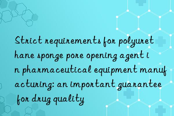 Strict requirements for polyurethane sponge pore opening agent in pharmaceutical equipment manufacturing: an important guarantee for drug quality