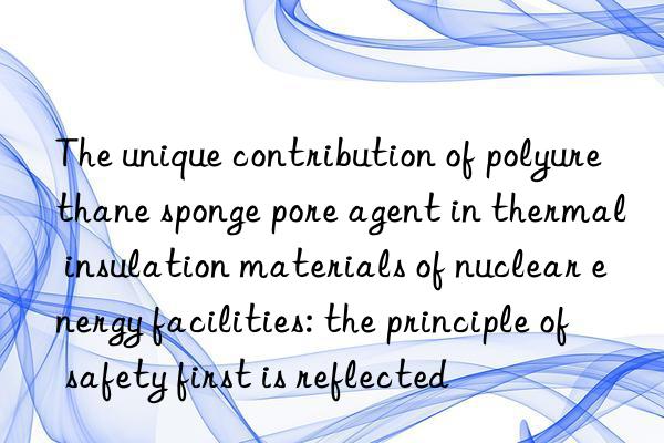 The unique contribution of polyurethane sponge pore agent in thermal insulation materials of nuclear energy facilities: the principle of safety first is reflected