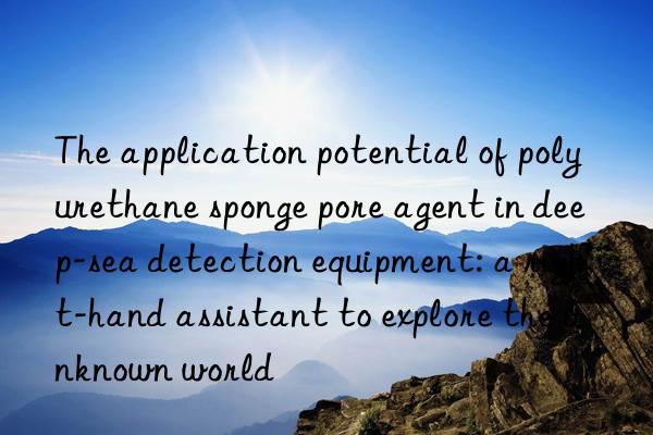 The application potential of polyurethane sponge pore agent in deep-sea detection equipment: a right-hand assistant to explore the unknown world