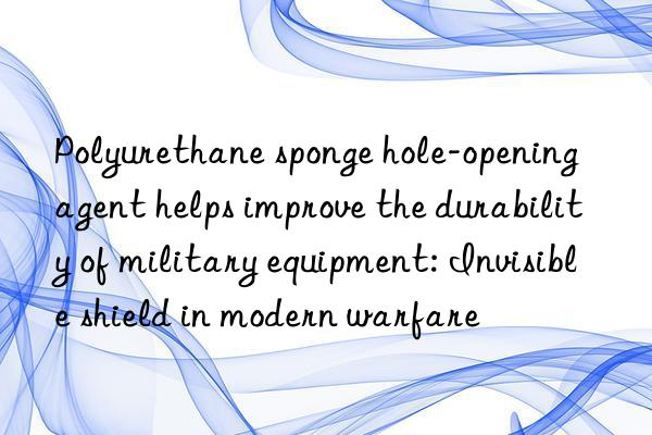 Polyurethane sponge hole-opening agent helps improve the durability of military equipment: Invisible shield in modern warfare