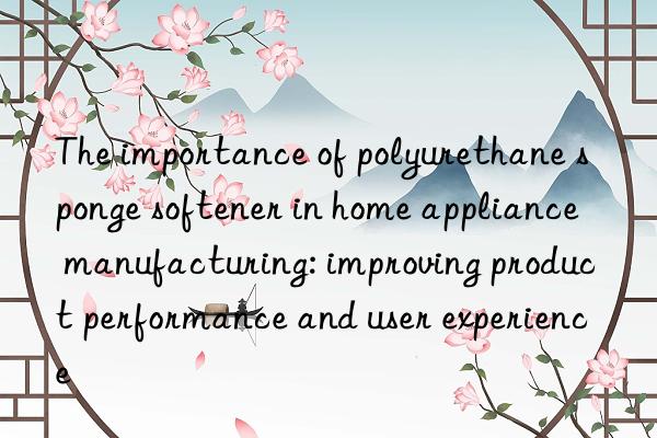 The importance of polyurethane sponge softener in home appliance manufacturing: improving product performance and user experience