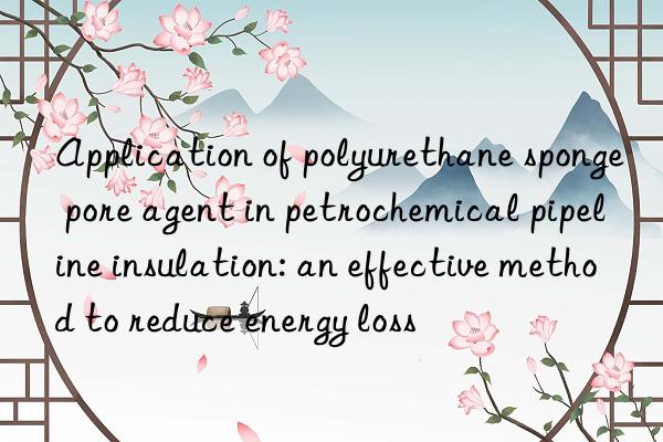 Application of polyurethane sponge pore agent in petrochemical pipeline insulation: an effective method to reduce energy loss