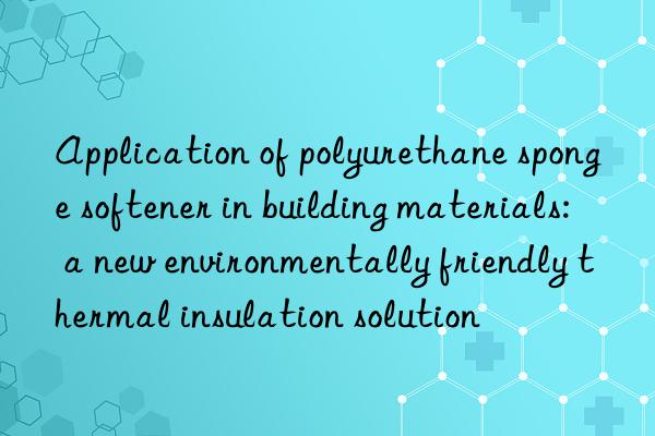 Application of polyurethane sponge softener in building materials: a new environmentally friendly thermal insulation solution