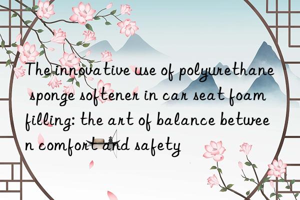 The innovative use of polyurethane sponge softener in car seat foam filling: the art of balance between comfort and safety