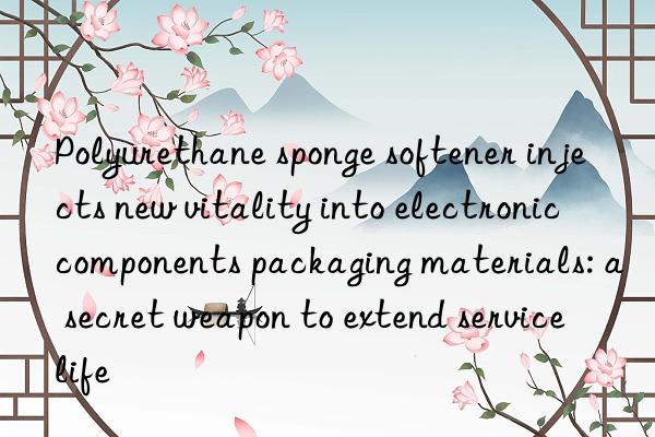 Polyurethane sponge softener injects new vitality into electronic components packaging materials: a secret weapon to extend service life