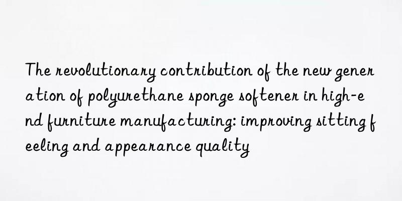 The revolutionary contribution of the new generation of polyurethane sponge softener in high-end furniture manufacturing: improving sitting feeling and appearance quality