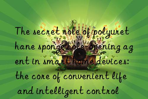 The secret role of polyurethane sponge hole-opening agent in smart home devices: the core of convenient life and intelligent control