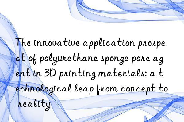 The innovative application prospect of polyurethane sponge pore agent in 3D printing materials: a technological leap from concept to reality