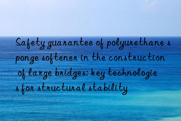 Safety guarantee of polyurethane sponge softener in the construction of large bridges: key technologies for structural stability