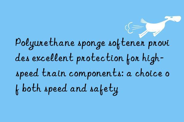 Polyurethane sponge softener provides excellent protection for high-speed train components: a choice of both speed and safety