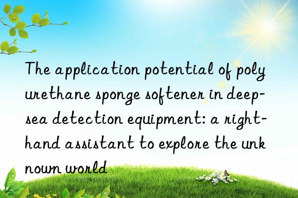 The application potential of polyurethane sponge softener in deep-sea detection equipment: a right-hand assistant to explore the unknown world