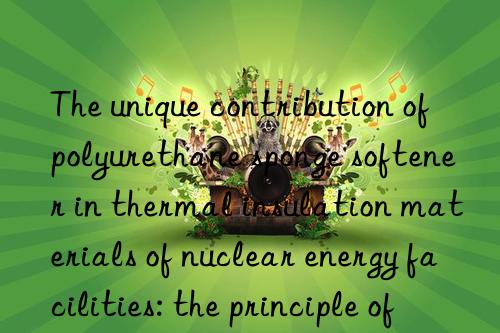 The unique contribution of polyurethane sponge softener in thermal insulation materials of nuclear energy facilities: the principle of safety first is reflected