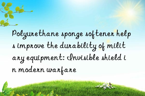 Polyurethane sponge softener helps improve the durability of military equipment: Invisible shield in modern warfare