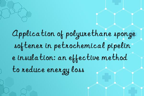 Application of polyurethane sponge softener in petrochemical pipeline insulation: an effective method to reduce energy loss