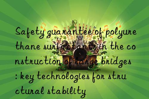 Safety guarantee of polyurethane surfactants in the construction of large bridges: key technologies for structural stability