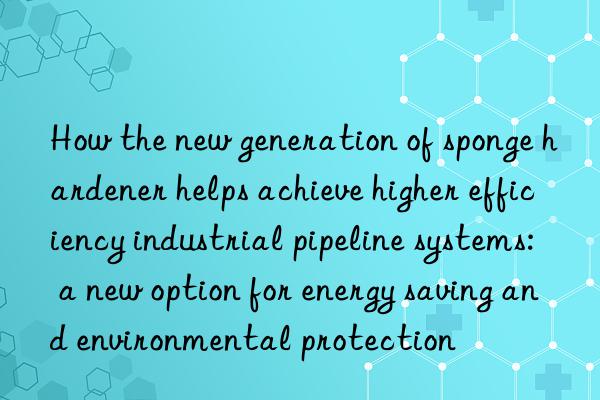 How the new generation of sponge hardener helps achieve higher efficiency industrial pipeline systems: a new option for energy saving and environmental protection