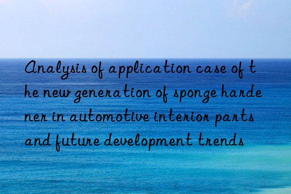 Analysis of application case of the new generation of sponge hardener in automotive interior parts and future development trends