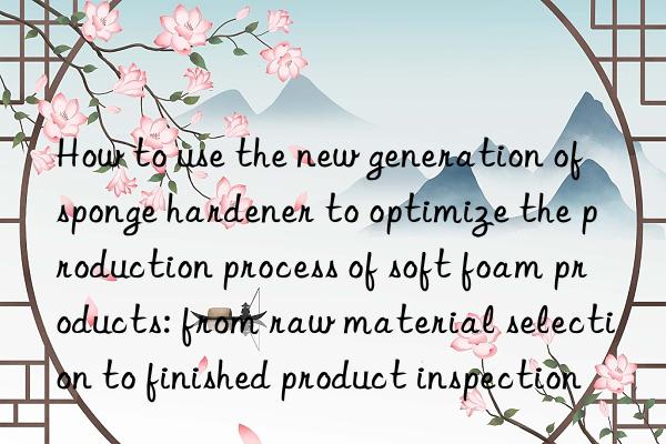 How to use the new generation of sponge hardener to optimize the production process of soft foam products: from raw material selection to finished product inspection