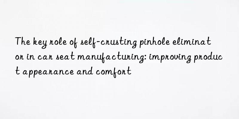 The key role of self-crusting pinhole eliminator in car seat manufacturing: improving product appearance and comfort