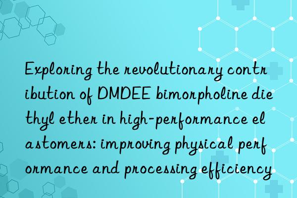 Exploring the revolutionary contribution of DMDEE bimorpholine diethyl ether in high-performance elastomers: improving physical performance and processing efficiency