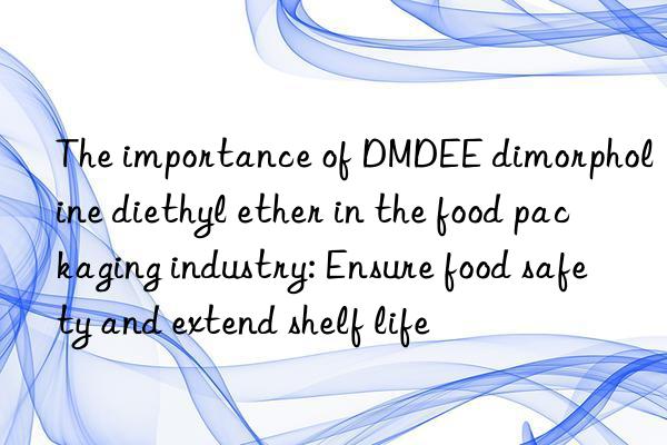 The importance of DMDEE dimorpholine diethyl ether in the food packaging industry: Ensure food safety and extend shelf life