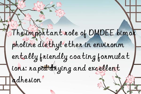 The important role of DMDEE bimorpholine diethyl ether in environmentally friendly coating formulations: rapid drying and excellent adhesion