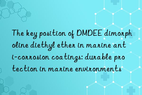 The key position of DMDEE dimorpholine diethyl ether in marine anti-corrosion coatings: durable protection in marine environments