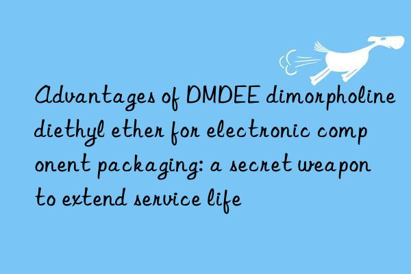 Advantages of DMDEE dimorpholine diethyl ether for electronic component packaging: a secret weapon to extend service life