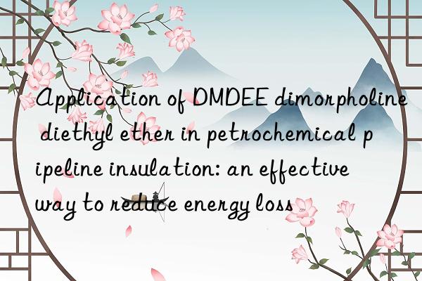 Application of DMDEE dimorpholine diethyl ether in petrochemical pipeline insulation: an effective way to reduce energy loss