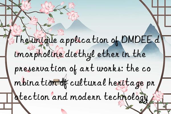 The unique application of DMDEE dimorpholine diethyl ether in the preservation of art works: the combination of cultural heritage protection and modern technology