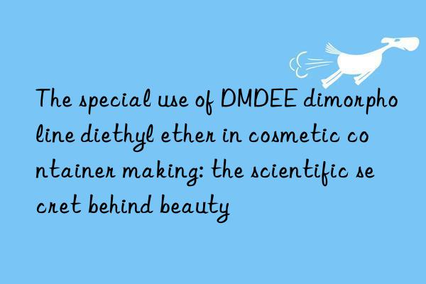 The special use of DMDEE dimorpholine diethyl ether in cosmetic container making: the scientific secret behind beauty