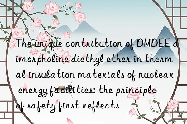 The unique contribution of DMDEE dimorpholine diethyl ether in thermal insulation materials of nuclear energy facilities: the principle of safety first reflects