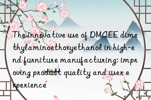 The innovative use of DMAEE dimethylaminoethoxyethanol in high-end furniture manufacturing: improving product quality and user experience