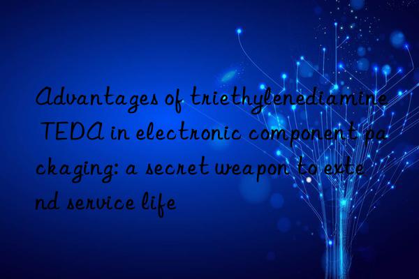 Advantages of triethylenediamine TEDA in electronic component packaging: a secret weapon to extend service life