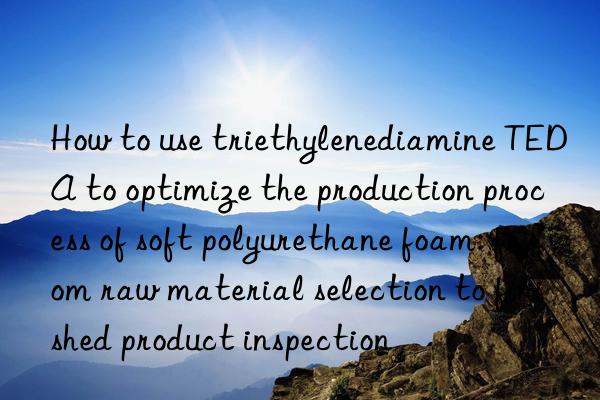 How to use triethylenediamine TEDA to optimize the production process of soft polyurethane foam: from raw material selection to finished product inspection