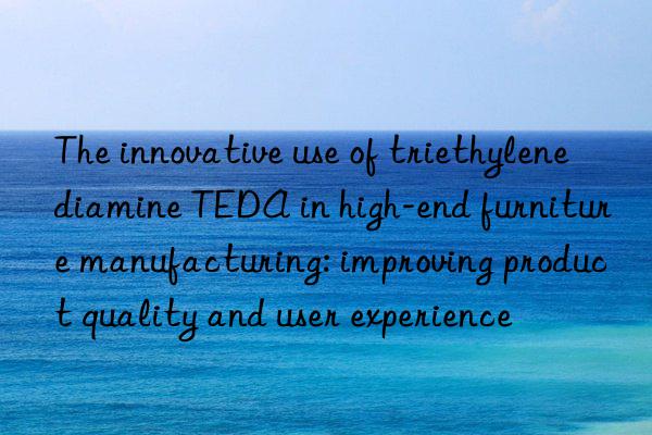 The innovative use of triethylenediamine TEDA in high-end furniture manufacturing: improving product quality and user experience